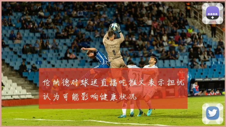 伦纳德对球迷直播吃推文表示担忧认为可能影响健康状况