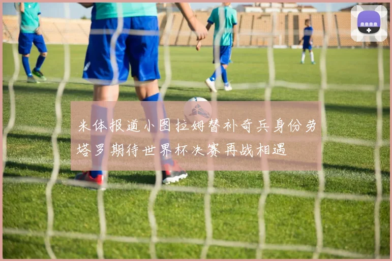米体报道小图拉姆替补奇兵身份劳塔罗期待世界杯决赛再战相遇