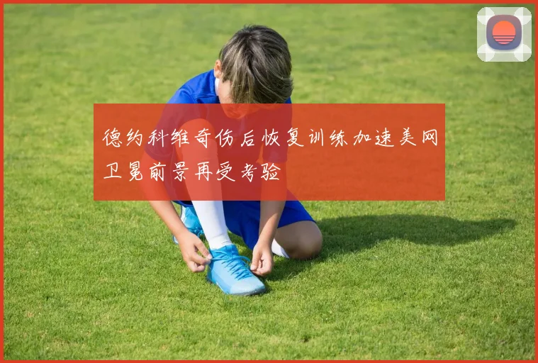 德约科维奇伤后恢复训练加速美网卫冕前景再受考验