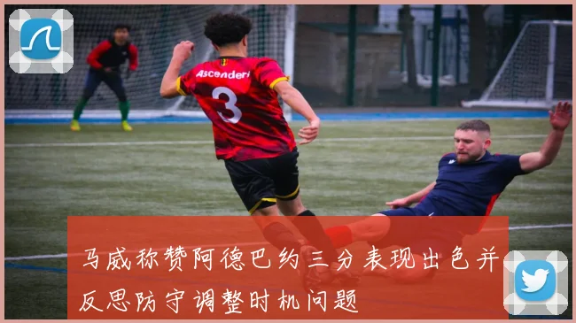 马威称赞阿德巴约三分表现出色并反思防守调整时机问题