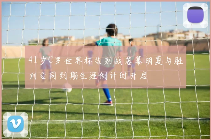 41岁C罗世界杯告别战落幕明夏与胜利合同到期生涯倒计时开启