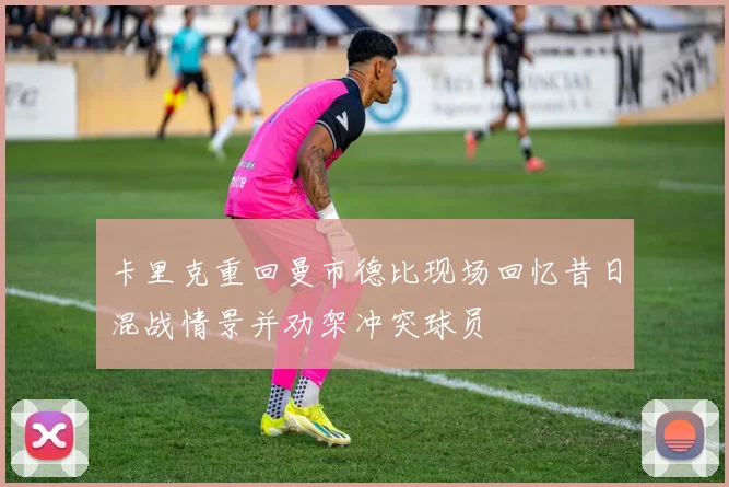 卡里克重回曼市德比现场回忆昔日混战情景并劝架冲突球员