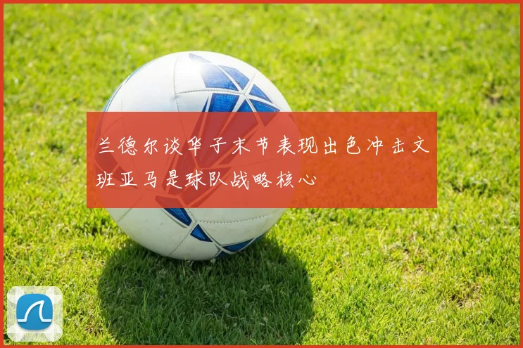 兰德尔谈华子末节表现出色冲击文班亚马是球队战略核心