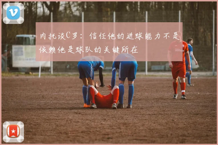 内托谈C罗：信任他的进球能力不是依赖他是球队的关键所在
