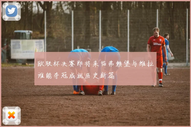 欧联杯决赛即将来临弗赖堡与维拉谁能夺冠成就历史新篇