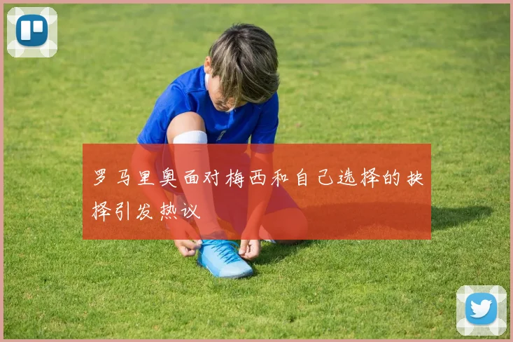 罗马里奥面对梅西和自己选择的抉择引发热议