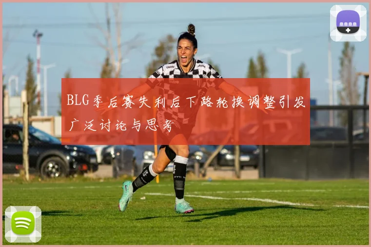 BLG季后赛失利后下路轮换调整引发广泛讨论与思考