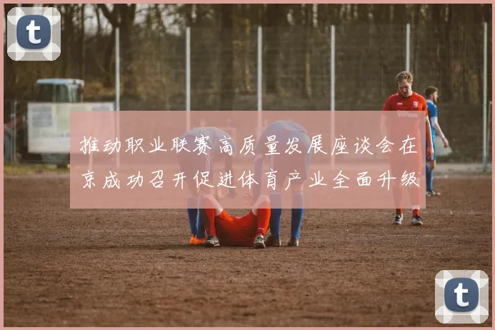 推动职业联赛高质量发展座谈会在京成功召开促进体育产业全面升级与创新发展