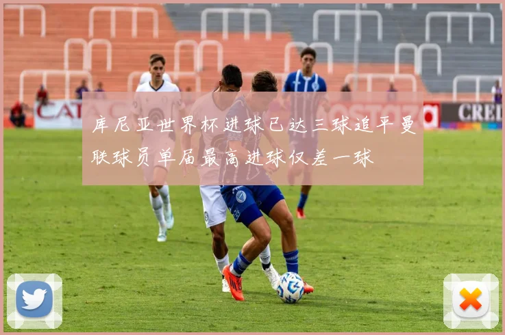 库尼亚世界杯进球已达三球追平曼联球员单届最高进球仅差一球