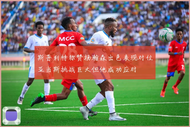 斯普利特称赞杨瀚森出色表现对位亚当斯挑战巨大但他成功应对