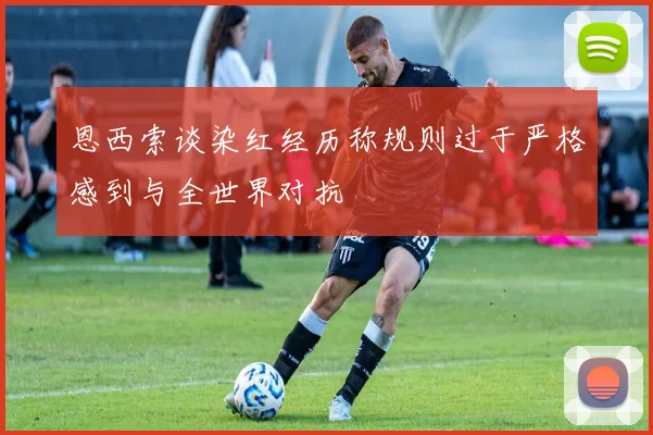 恩西索谈染红经历称规则过于严格感到与全世界对抗