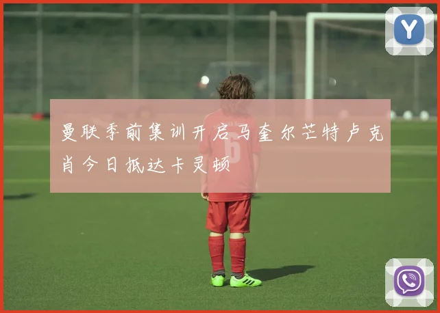 曼联季前集训开启马奎尔芒特卢克肖今日抵达卡灵顿
