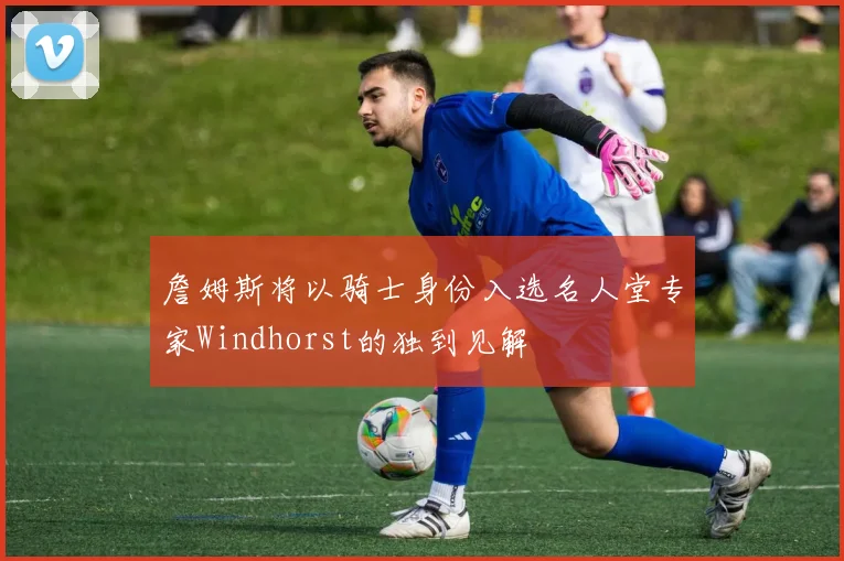 詹姆斯将以骑士身份入选名人堂专家Windhorst的独到见解