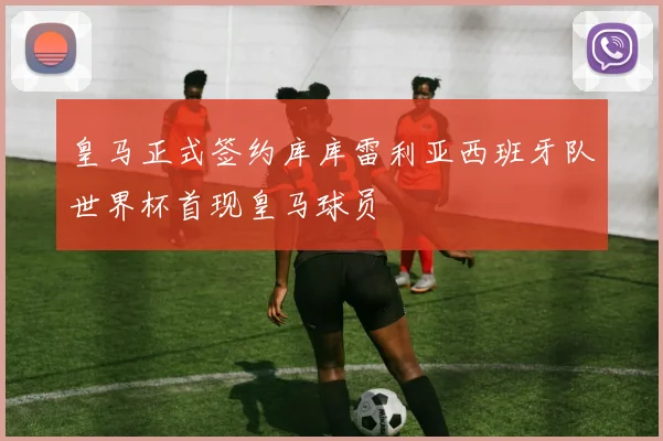 皇马正式签约库库雷利亚西班牙队世界杯首现皇马球员