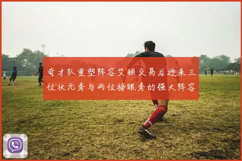 奇才队重塑阵容艾顿交易后迎来三位状元秀与两位榜眼秀的强大阵容