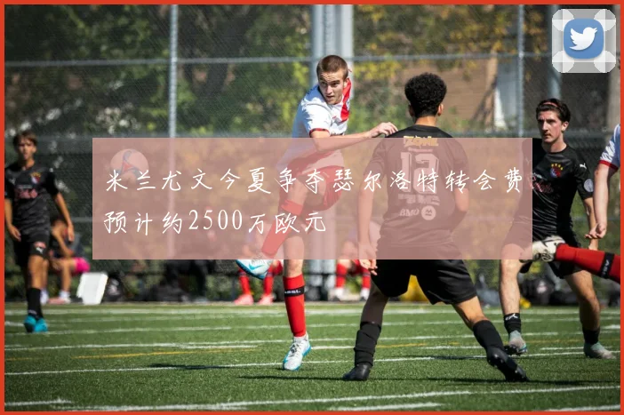 米兰尤文今夏争夺瑟尔洛特转会费预计约2500万欧元