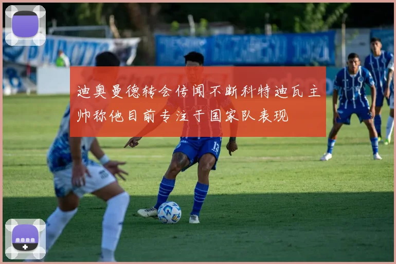 迪奥曼德转会传闻不断科特迪瓦主帅称他目前专注于国家队表现