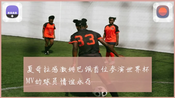 夏奇拉感激姆巴佩首位参演世界杯MV的球员情谊永存