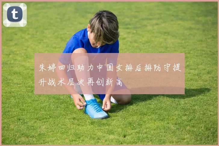 朱婷回归助力中国女排后排防守提升战术层次再创新高
