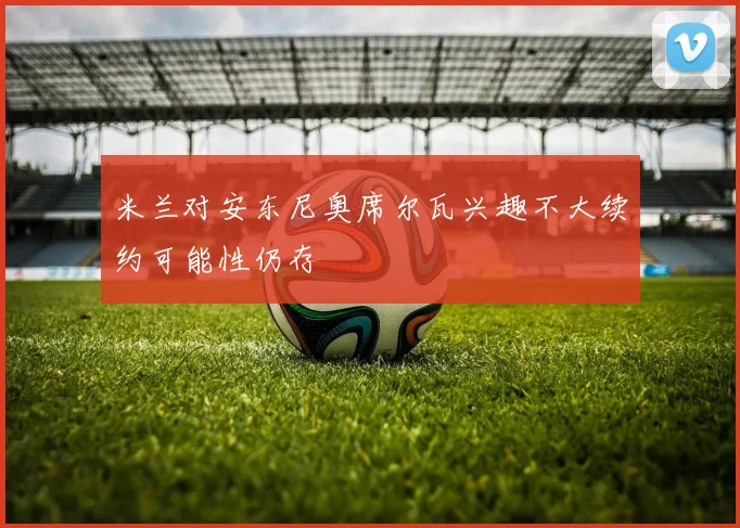 米兰对安东尼奥席尔瓦兴趣不大续约可能性仍存