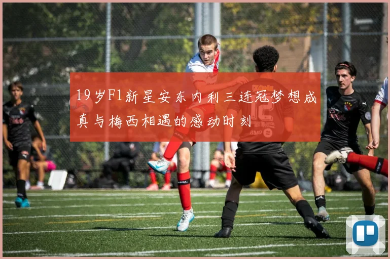 19岁F1新星安东内利三连冠梦想成真与梅西相遇的感动时刻