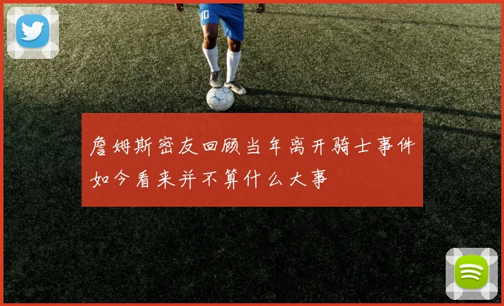 詹姆斯密友回顾当年离开骑士事件如今看来并不算什么大事