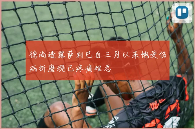 德尚透露萨利巴自三月以来饱受伤病折磨现已疼痛难忍