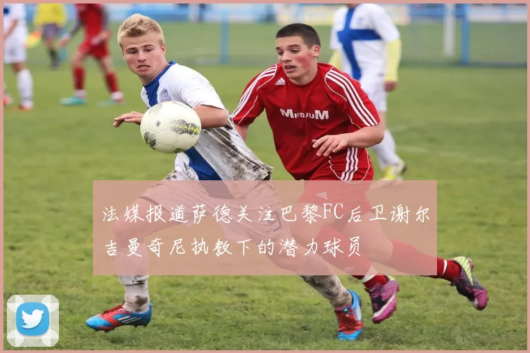 法媒报道萨德关注巴黎FC后卫谢尔吉曼奇尼执教下的潜力球员