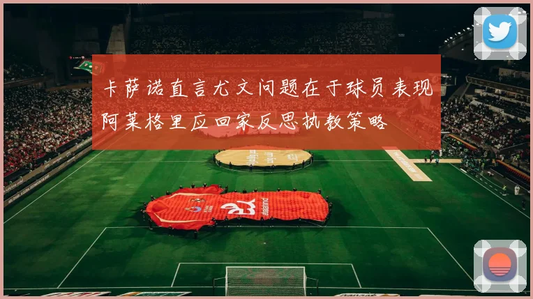 卡萨诺直言尤文问题在于球员表现阿莱格里应回家反思执教策略