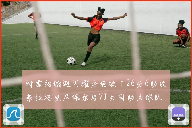 特雷约翰逊闪耀全场砍下26分6助攻弗拉格克尼佩尔与VJ共同助力球队表现出色