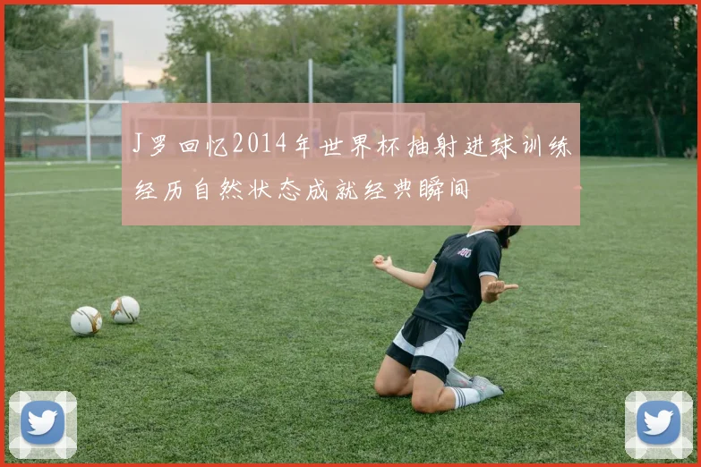 J罗回忆2014年世界杯抽射进球训练经历自然状态成就经典瞬间
